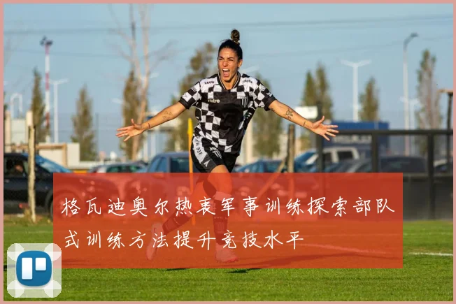 格瓦迪奥尔热衷军事训练探索部队式训练方法提升竞技水平