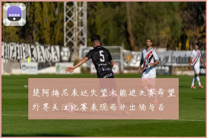 楚阿梅尼表达失望未能进决赛希望外界关注比赛表现而非出场与否