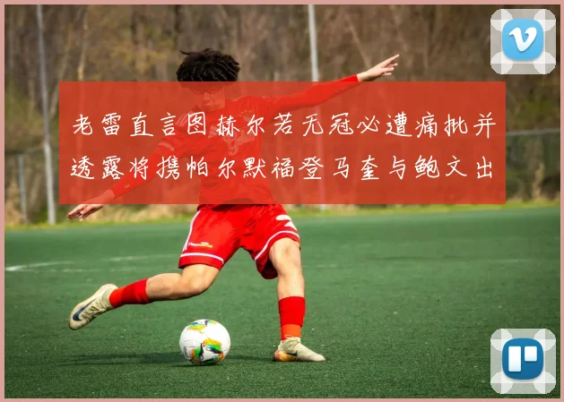 老雷直言图赫尔若无冠必遭痛批并透露将携帕尔默福登马奎与鲍文出战