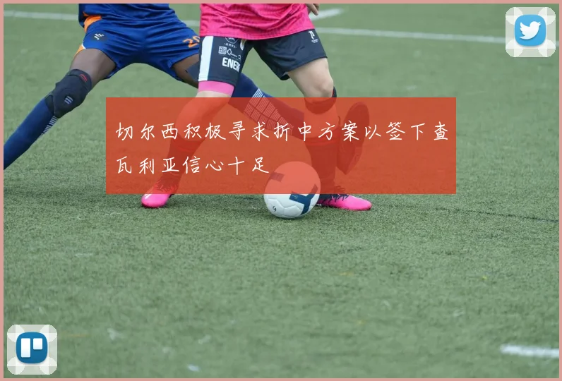 切尔西积极寻求折中方案以签下查瓦利亚信心十足