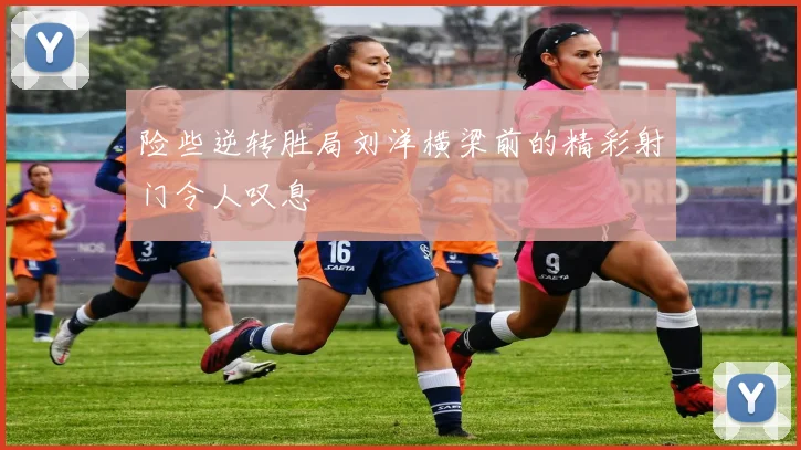 险些逆转胜局刘洋横梁前的精彩射门令人叹息