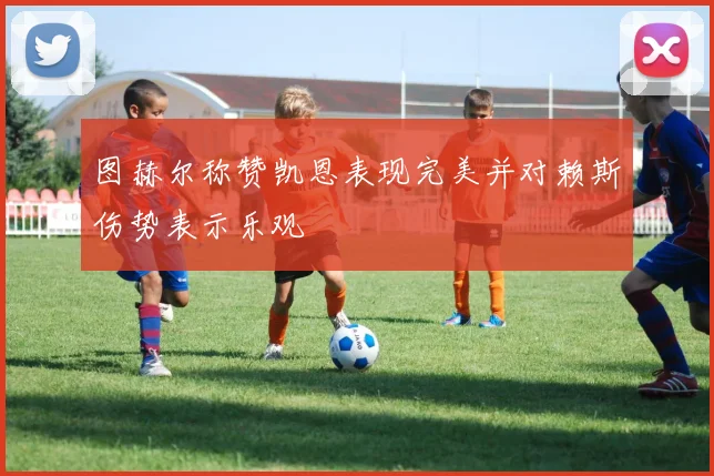 图赫尔称赞凯恩表现完美并对赖斯伤势表示乐观