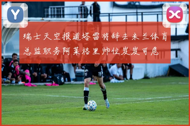 瑞士天空报道塔雷将辞去米兰体育总监职务阿莱格里帅位岌岌可危
