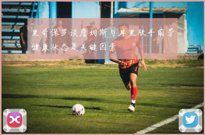 里奇保罗谈詹姆斯与库里联手前景健康状态是关键因素