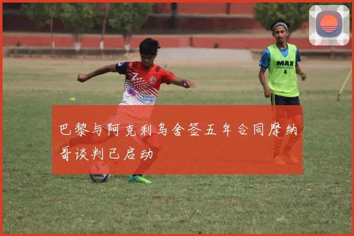 巴黎与阿克利乌舍签五年合同摩纳哥谈判已启动