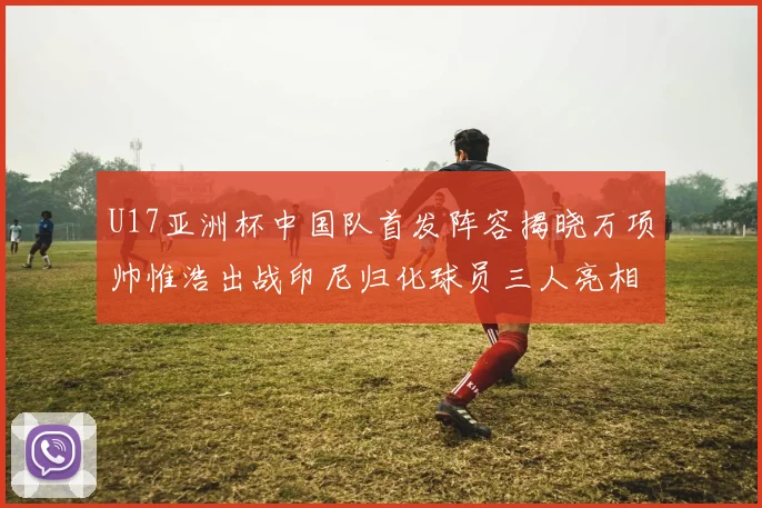 U17亚洲杯中国队首发阵容揭晓万项帅惟浩出战印尼归化球员三人亮相