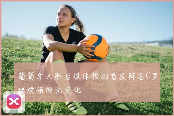葡萄牙大胜后媒体预测首发阵容C罗继续领衔无变化