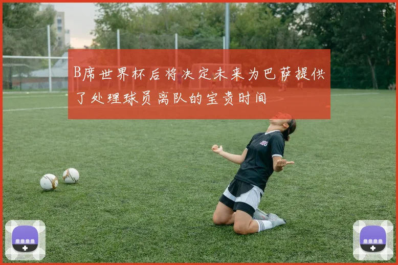 B席世界杯后将决定未来为巴萨提供了处理球员离队的宝贵时间