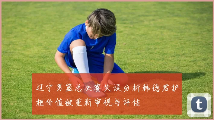 辽宁男篮总决赛失误分析韩德君护框价值被重新审视与评估