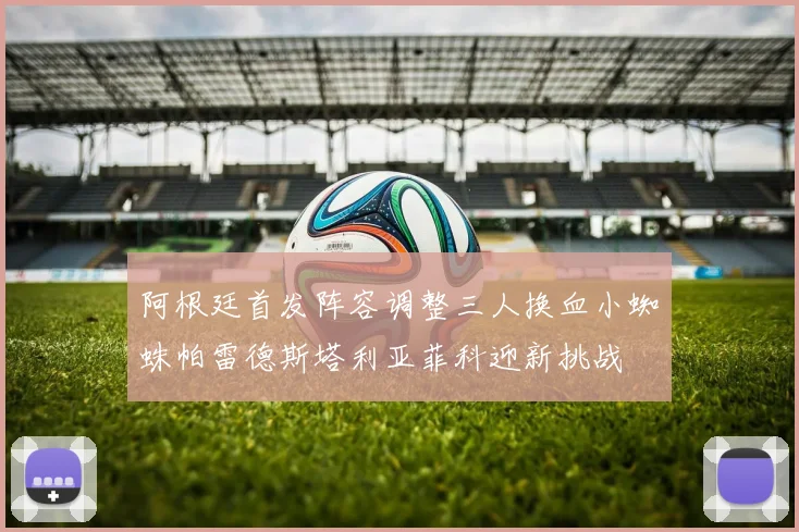 阿根廷首发阵容调整三人换血小蜘蛛帕雷德斯塔利亚菲科迎新挑战