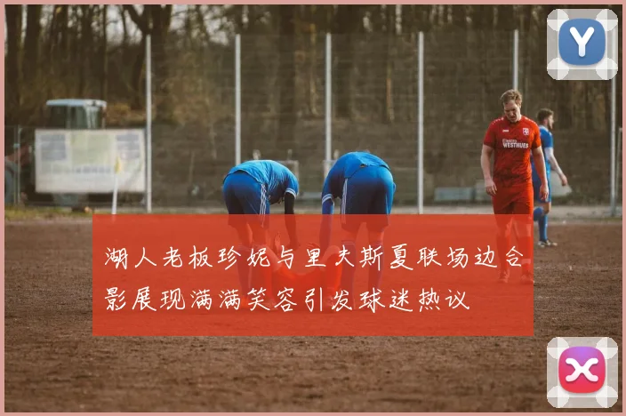 湖人老板珍妮与里夫斯夏联场边合影展现满满笑容引发球迷热议