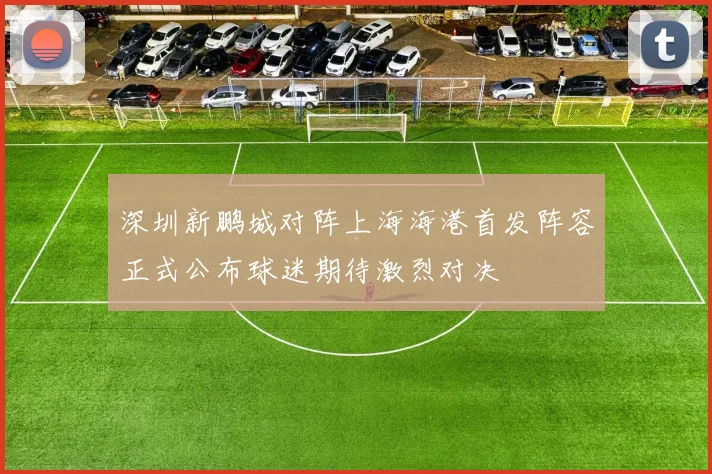 深圳新鹏城对阵上海海港首发阵容正式公布球迷期待激烈对决