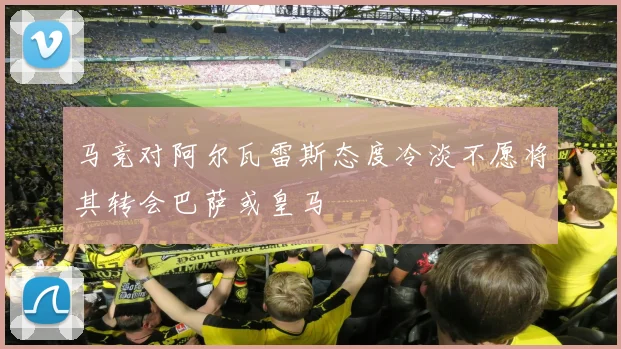 马竞对阿尔瓦雷斯态度冷淡不愿将其转会巴萨或皇马