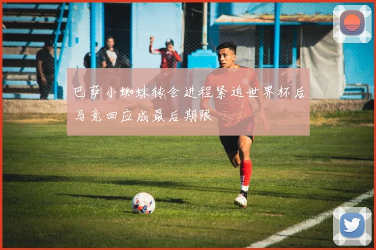 巴萨小蜘蛛转会进程紧迫世界杯后马竞回应成最后期限