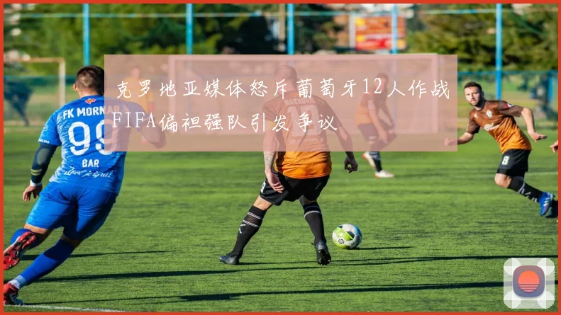 克罗地亚媒体怒斥葡萄牙12人作战FIFA偏袒强队引发争议