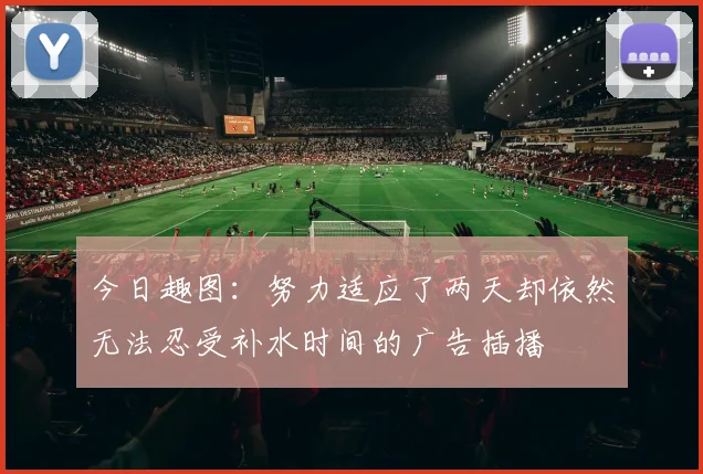 今日趣图：努力适应了两天却依然无法忍受补水时间的广告插播