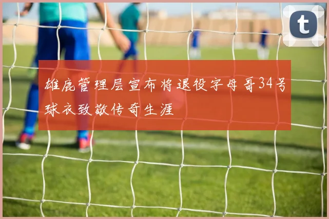 雄鹿管理层宣布将退役字母哥34号球衣致敬传奇生涯