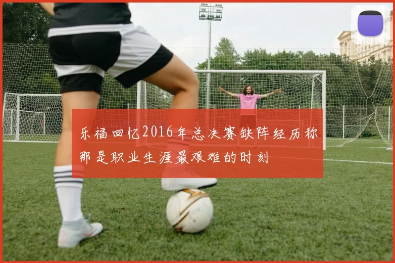 乐福回忆2016年总决赛缺阵经历称那是职业生涯最艰难的时刻
