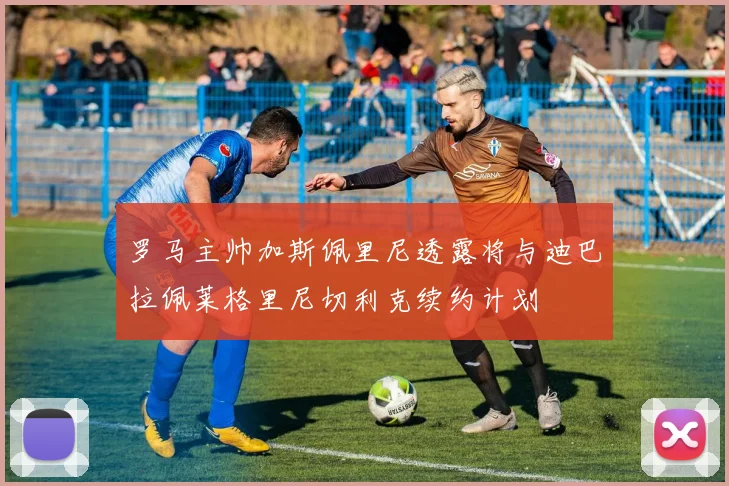 罗马主帅加斯佩里尼透露将与迪巴拉佩莱格里尼切利克续约计划