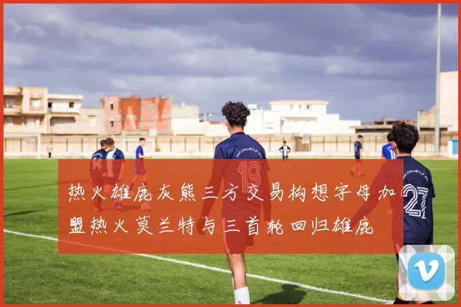 热火雄鹿灰熊三方交易构想字母加盟热火莫兰特与三首轮回归雄鹿