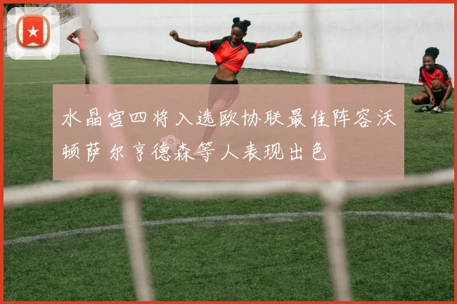 水晶宫四将入选欧协联最佳阵容沃顿萨尔亨德森等人表现出色