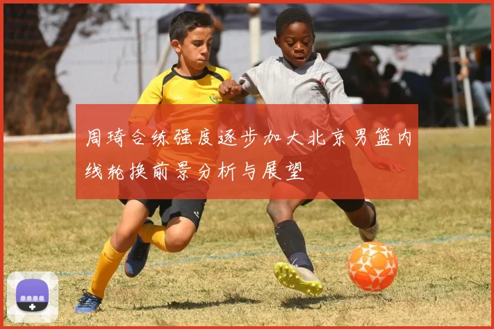 周琦合练强度逐步加大北京男篮内线轮换前景分析与展望
