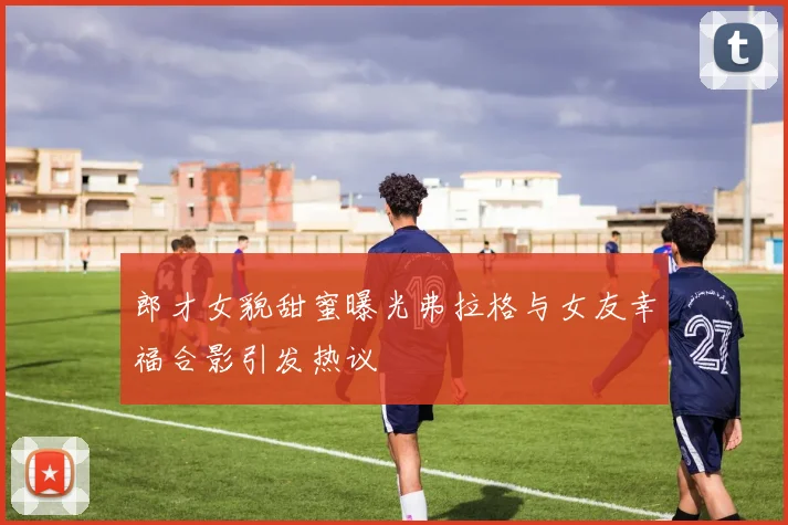 郎才女貌甜蜜曝光弗拉格与女友幸福合影引发热议