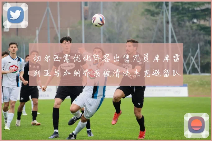 切尔西需优化阵容出售冗员库库雷利亚与加纳乔或被清洗杰克逊留队