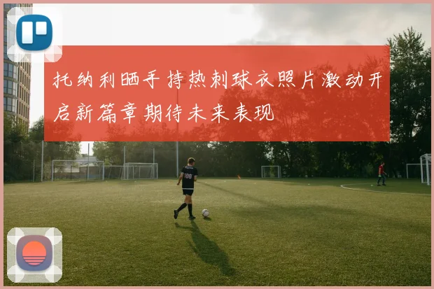 托纳利晒手持热刺球衣照片激动开启新篇章期待未来表现