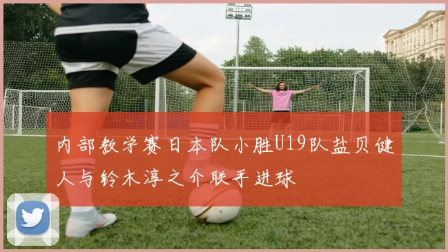 内部教学赛日本队小胜U19队盐贝健人与铃木淳之介联手进球