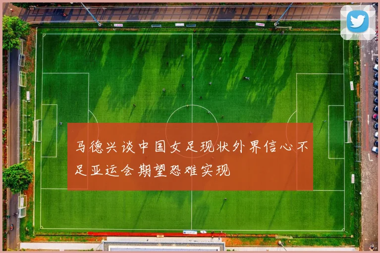 马德兴谈中国女足现状外界信心不足亚运会期望恐难实现