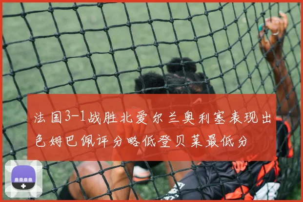 法国3-1战胜北爱尔兰奥利塞表现出色姆巴佩评分略低登贝莱最低分