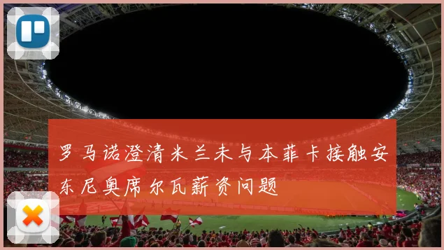 罗马诺澄清米兰未与本菲卡接触安东尼奥席尔瓦薪资问题