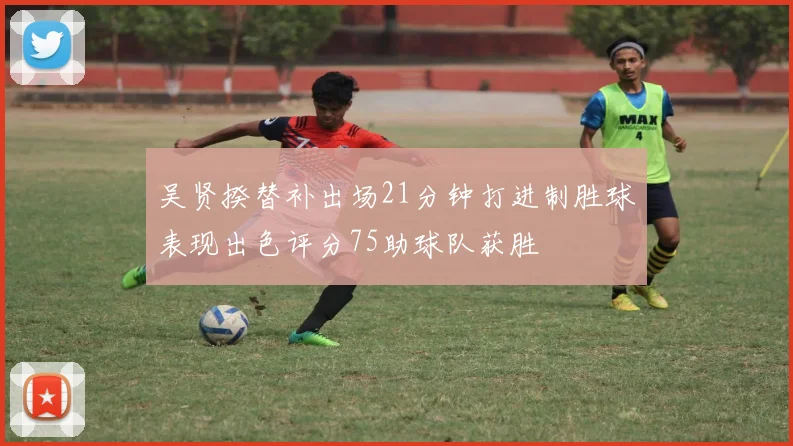 吴贤揆替补出场21分钟打进制胜球表现出色评分75助球队获胜