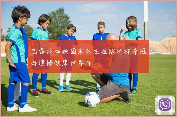 巴雷拉回顾国家队生涯欧洲杯夺冠却遗憾缺席世界杯